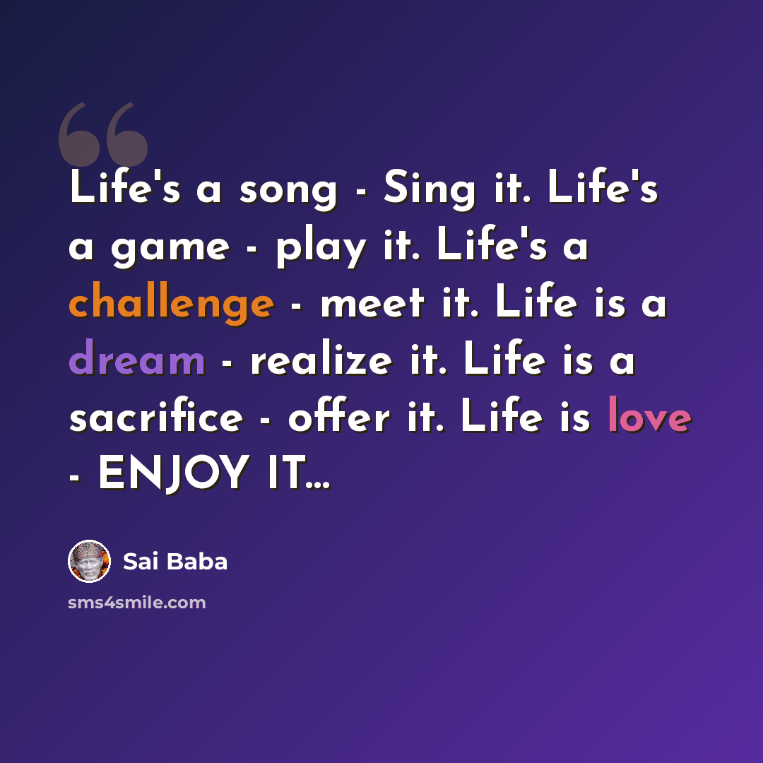 “Life's a song - Sing it. Life's a game - play it. Life's a challenge - meet it. Life is a dream - realize it. Life is a sacrifice - offer it. Life is love - ENJOY IT…” quote by Sai Baba