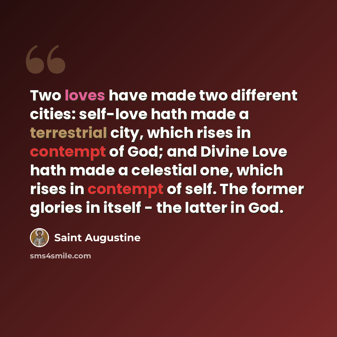 “Two loves have made two different cities: self-love hath made a terrestrial city, which rises in contempt of God; and Divine Love hath made a celestial one, which rises in contempt of self. The former glories in itself - the latter in God.” quote by Saint Augustine