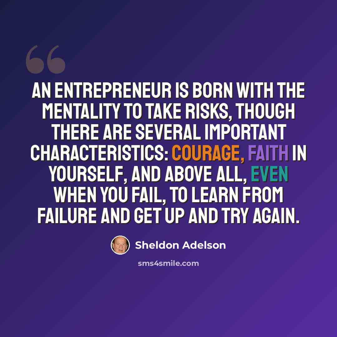 “An entrepreneur is born with the mentality to take risks, though there are several important characteristics: courage, faith in yourself, and above all, even when you fail, to learn from failure and get up and try again.” quote by Sheldon Adelson