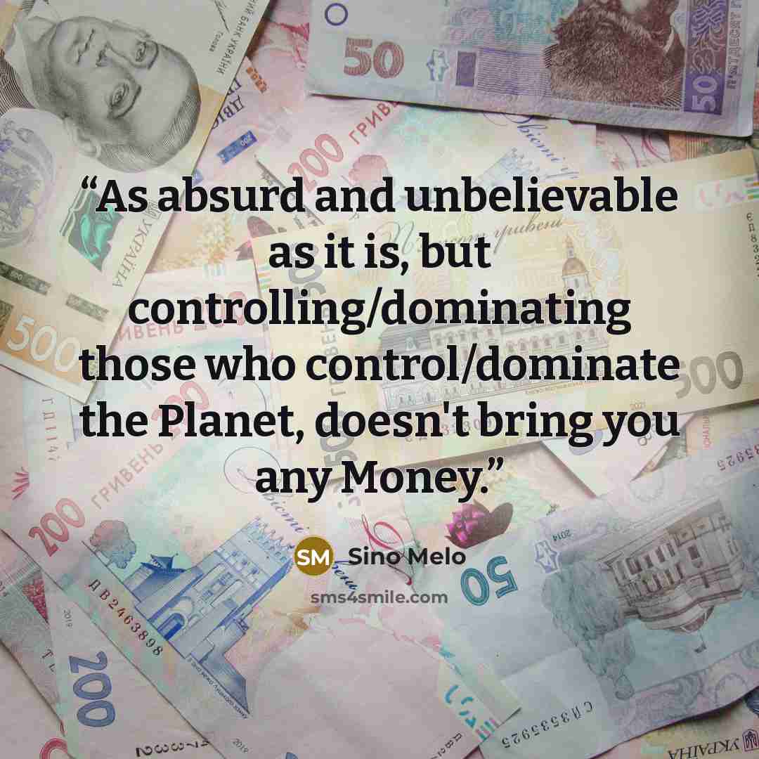 “As absurd and unbelievable as it is, but controlling/dominating those who control/dominate the Planet, doesn't bring you any Money.” quote by Sino Melo