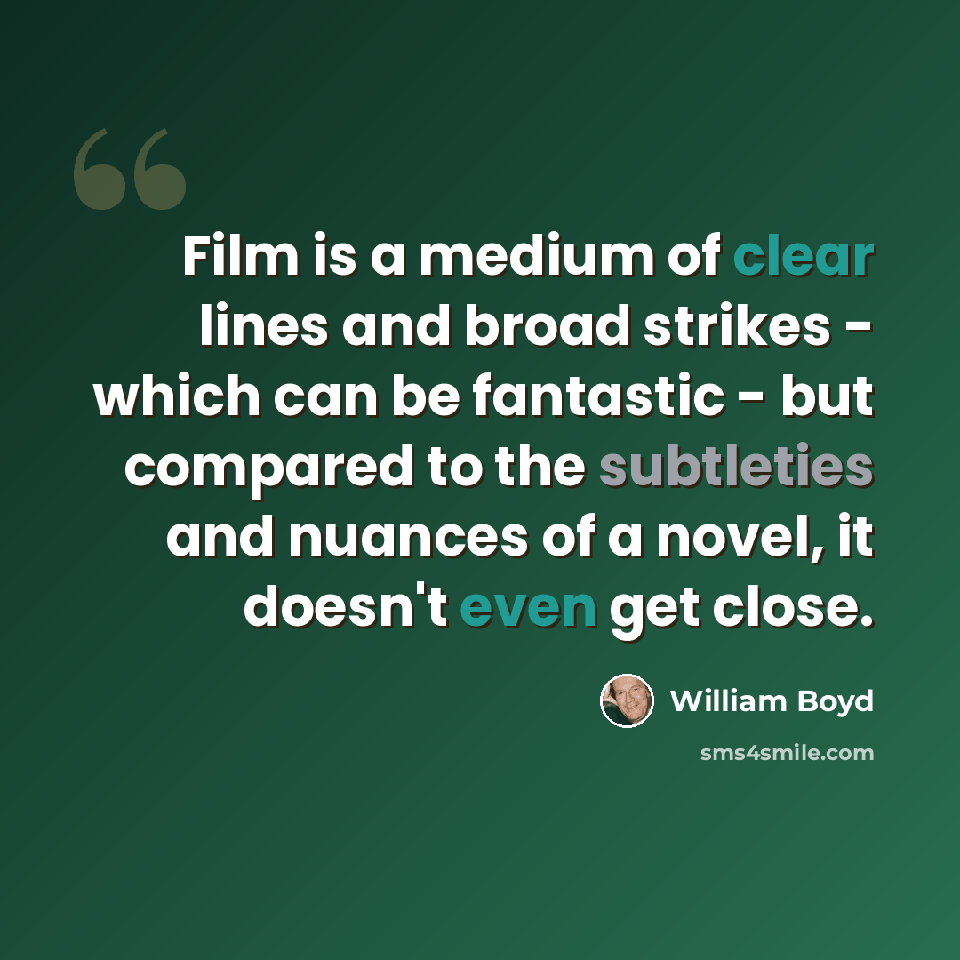 “Film is a medium of clear lines and broad strikes - which can be fantastic - but compared to the subtleties and nuances of a novel, it doesn't even get close.” quote by William Boyd