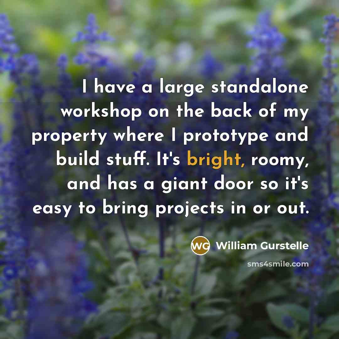 “I have a large standalone workshop on the back of my property where I prototype and build stuff. It's bright, roomy, and has a giant door so it's easy to bring projects in or out.” quote by William Gurstelle