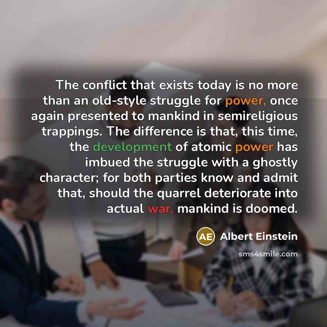“The conflict that exists today is no more than an old-style struggle for power, once again presented to mankind in semireligious trappings. The difference is that, this time, the development of atomic power has imbued the struggle with a ghostly character; for both parties know and admit that…” quote by Albert Einstein