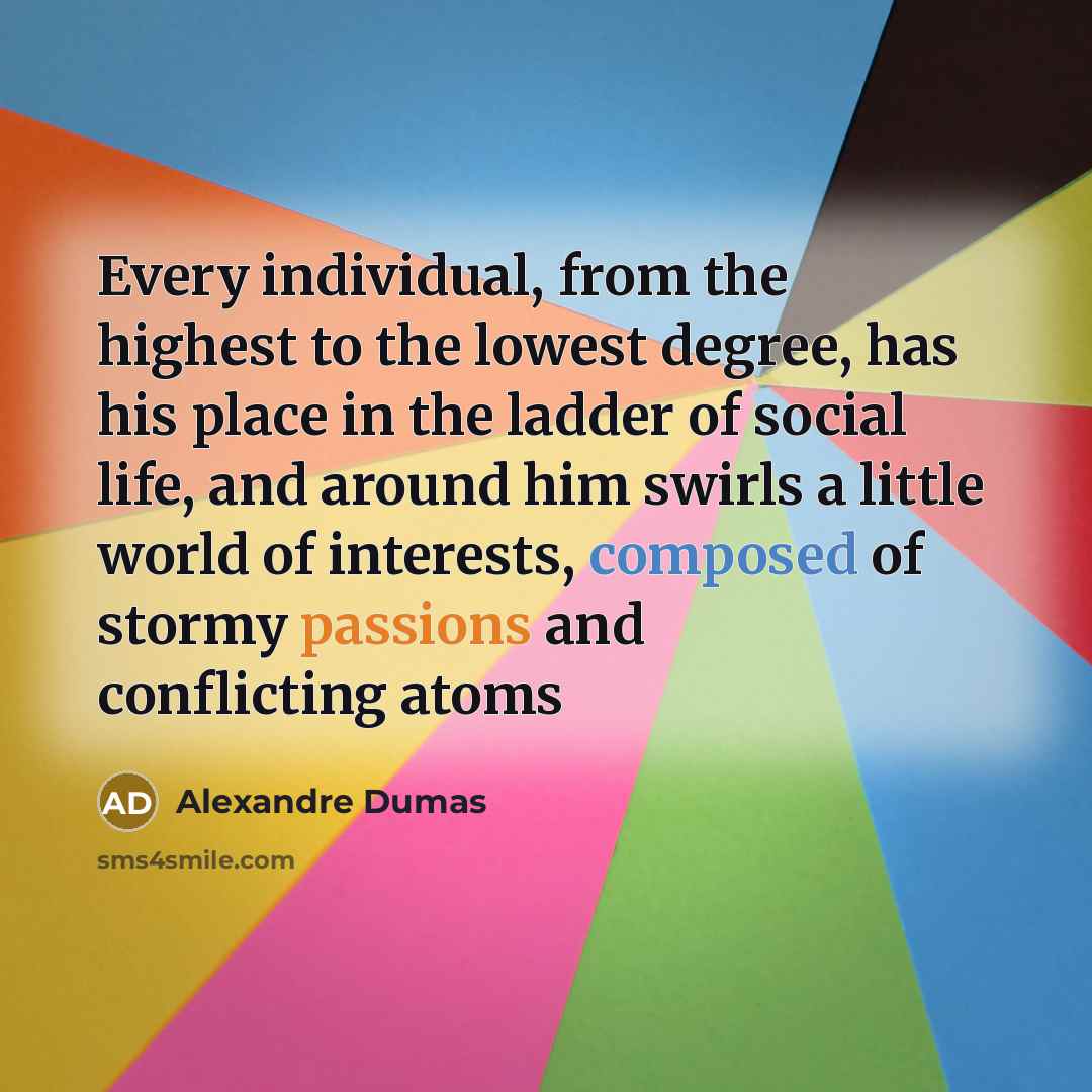 “Every individual, from the highest to the lowest degree, has his place in the ladder of social life, and around him swirls a little world of interests, composed of stormy passions and conflicting atoms” quote by Alexandre Dumas