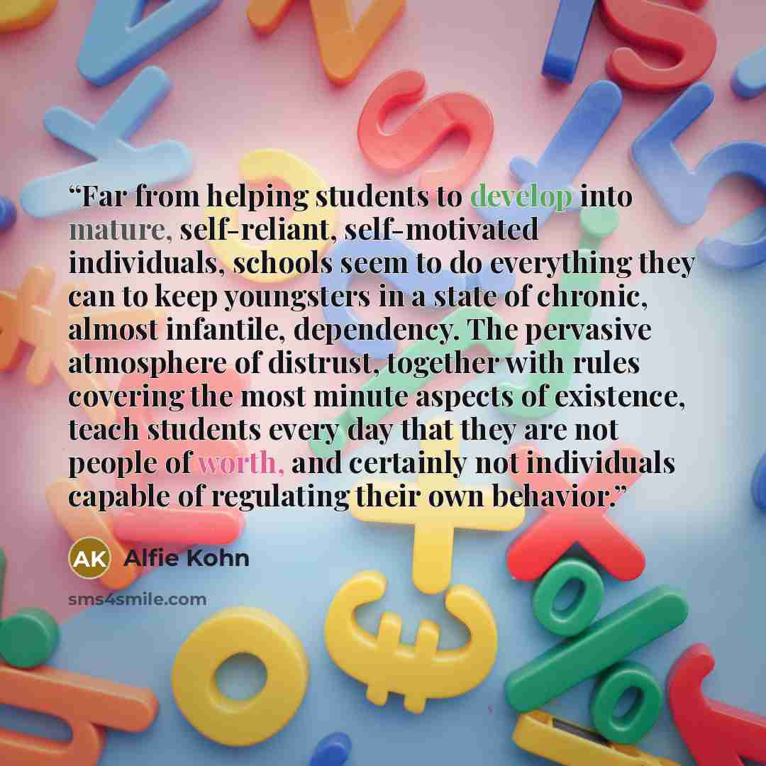 “Far from helping students to develop into mature, self-reliant, self-motivated individuals, schools seem to do everything they can to keep youngsters in a state of chronic, almost infantile, dependency. The pervasive atmosphere of distrust, together with rules covering the most minute aspects of…” quote by Alfie Kohn
