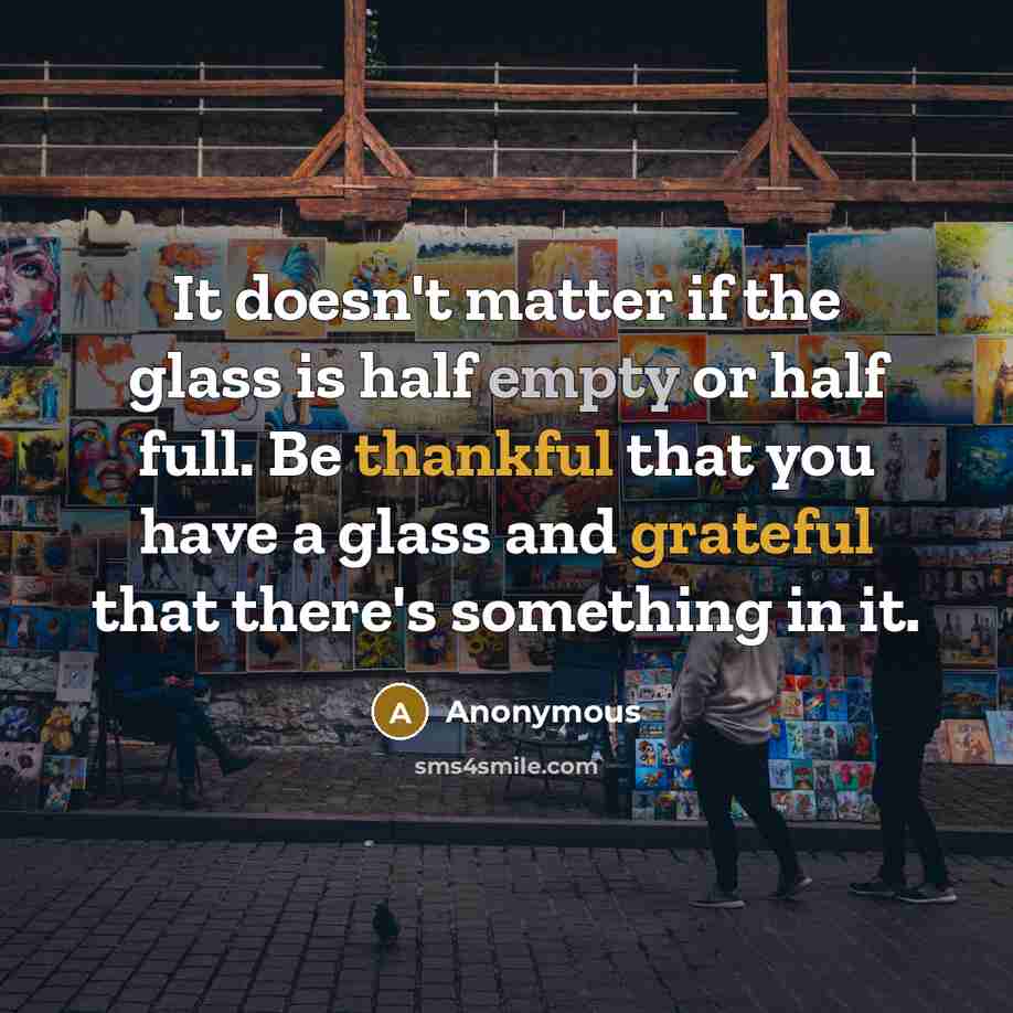 “It doesn't matter if the glass is half empty or half full. Be thankful that you have a glass and grateful that there's something in it.” quote by Anonymous