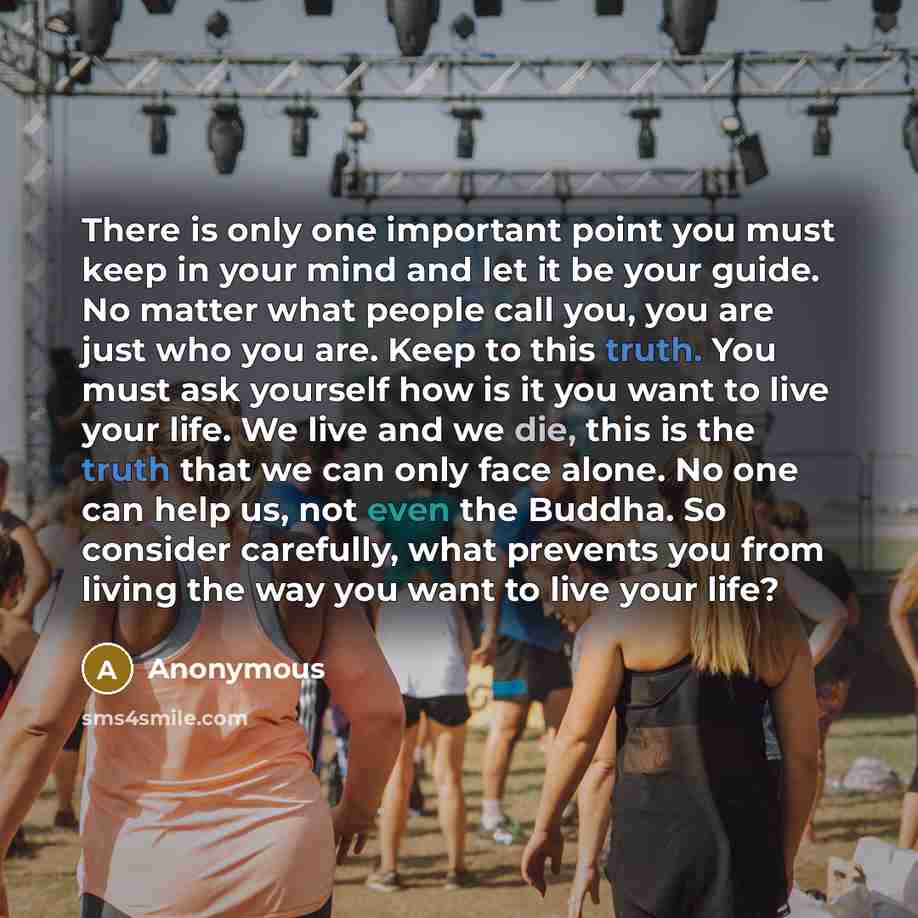 “There is only one important point you must keep in your mind and let it be your guide. No matter what people call you, you are just who you are. Keep to this truth. You must ask yourself how is it you want to live your life. We live and we die, this is the truth that we can only face alone. No one…” quote by Anonymous