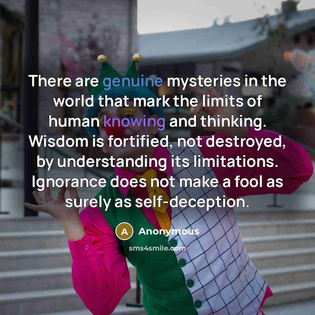 “There are genuine mysteries in the world that mark the limits of human knowing and thinking. Wisdom is fortified, not destroyed, by understanding its limitations. Ignorance does not make a fool as surely as self-deception.” quote by Anonymous