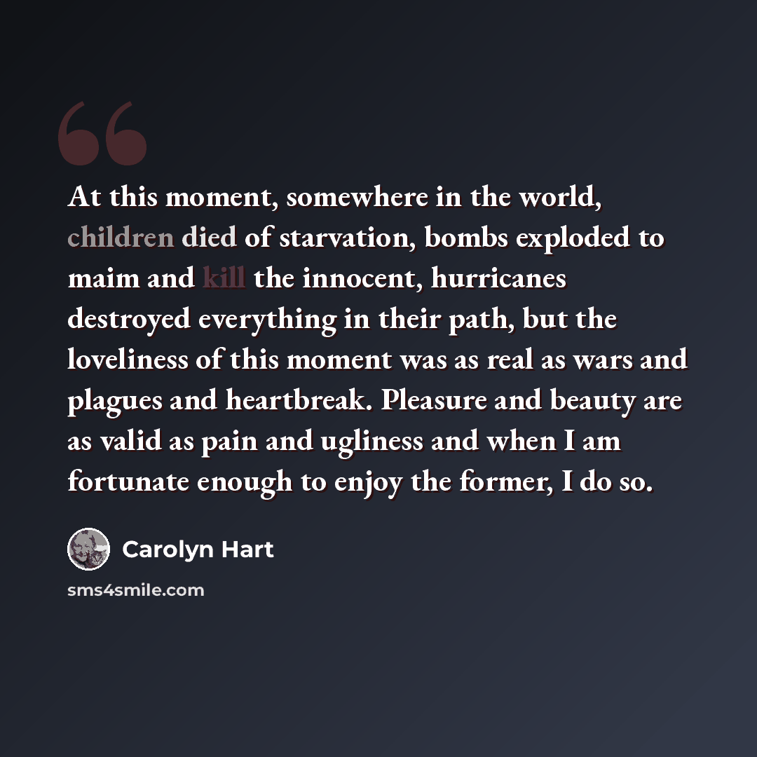 “At this moment, somewhere in the world, children died of starvation, bombs exploded to maim and kill the innocent, hurricanes destroyed everything in their path, but the loveliness of this moment was as real as wars and plagues and heartbreak. Pleasure and beauty are as valid as pain and ugliness…” quote by Carolyn Hart