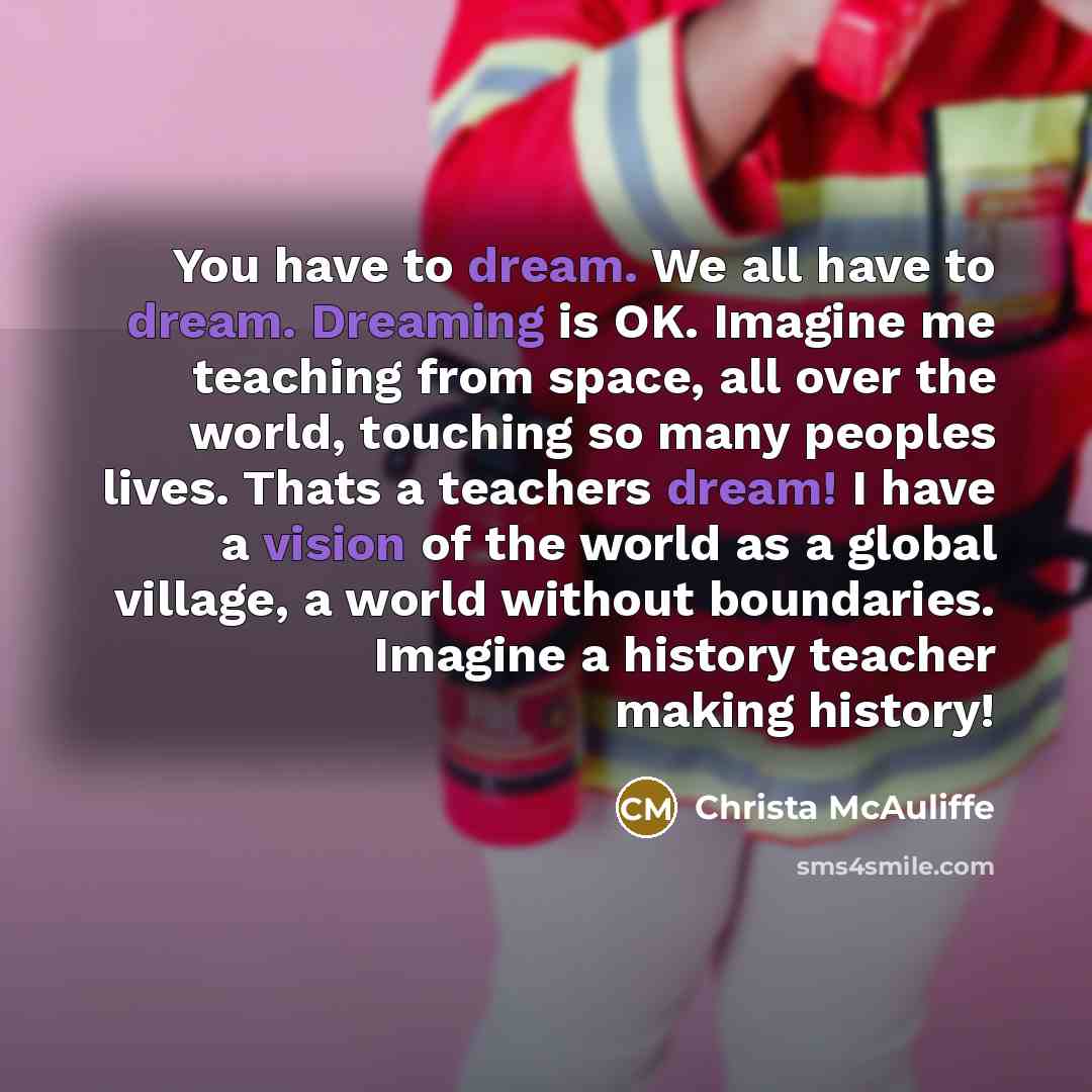 “You have to dream. We all have to dream. Dreaming is OK. Imagine me teaching from space, all over the world, touching so many peoples lives. Thats a teachers dream! I have a vision of the world as a global village, a world without boundaries. Imagine a history teacher making history!” quote by Christa McAuliffe