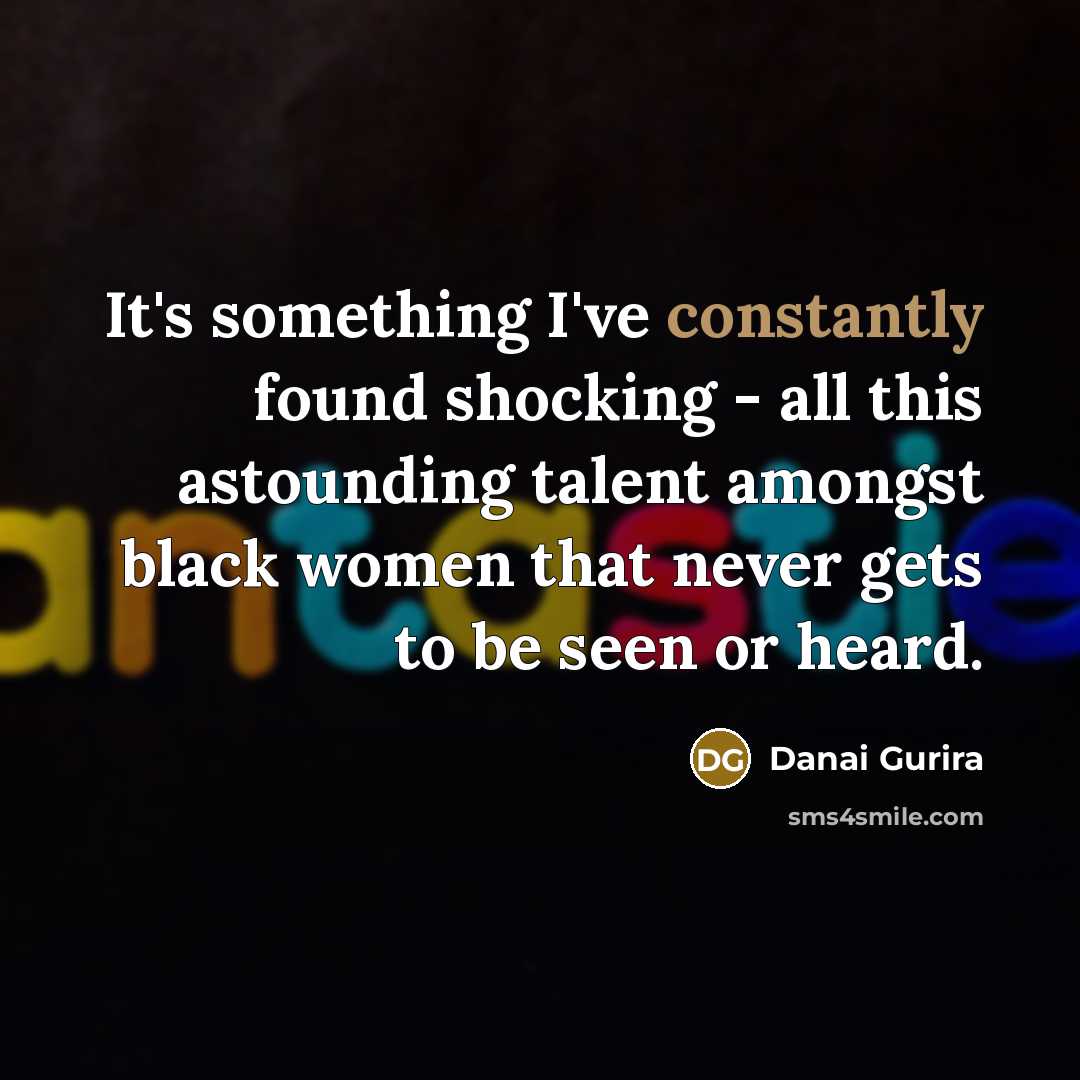 “It's something I've constantly found shocking - all this astounding talent amongst black women that never gets to be seen or heard.” quote by Danai Gurira