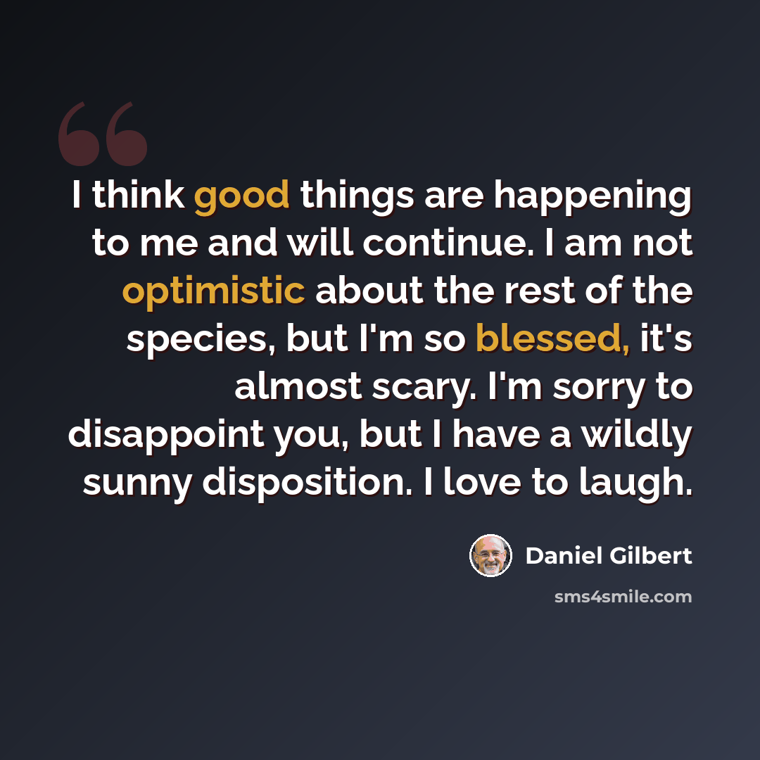 “I think good things are happening to me and will continue. I am not optimistic about the rest of the species, but I'm so blessed, it's almost scary. I'm sorry to disappoint you, but I have a wildly sunny disposition. I love to laugh.” quote by Daniel Gilbert