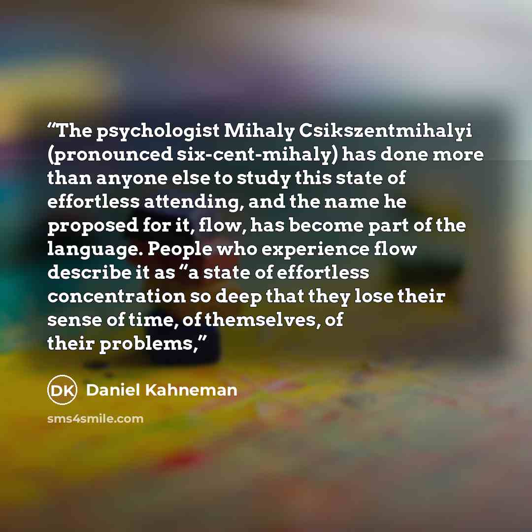 “The psychologist Mihaly Csikszentmihalyi (pronounced six-cent-mihaly) has done more than anyone else to study this state of effortless attending, and the name he proposed for it, flow, has become part of the language. People who experience flow describe it as “a state of effortless concentration…” quote by Daniel Kahneman