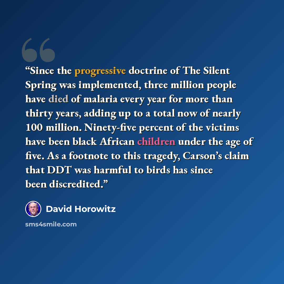 “Since the progressive doctrine of The Silent Spring was implemented, three million people have died of malaria every year for more than thirty years, adding up to a total now of nearly 100 million. Ninety-five percent of the victims have been black African children under the age of five. As a…” quote by David Horowitz