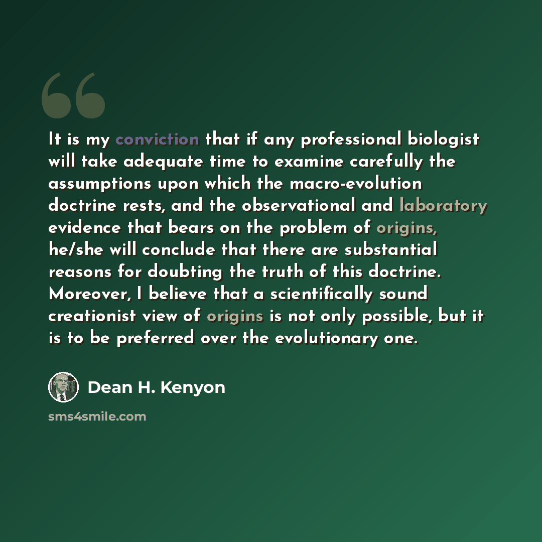 “It is my conviction that if any professional biologist will take adequate time to examine carefully the assumptions upon which the macro-evolution doctrine rests, and the observational and laboratory evidence that bears on the problem of origins, he/she will conclude that there are substantial…” quote by Dean H. Kenyon