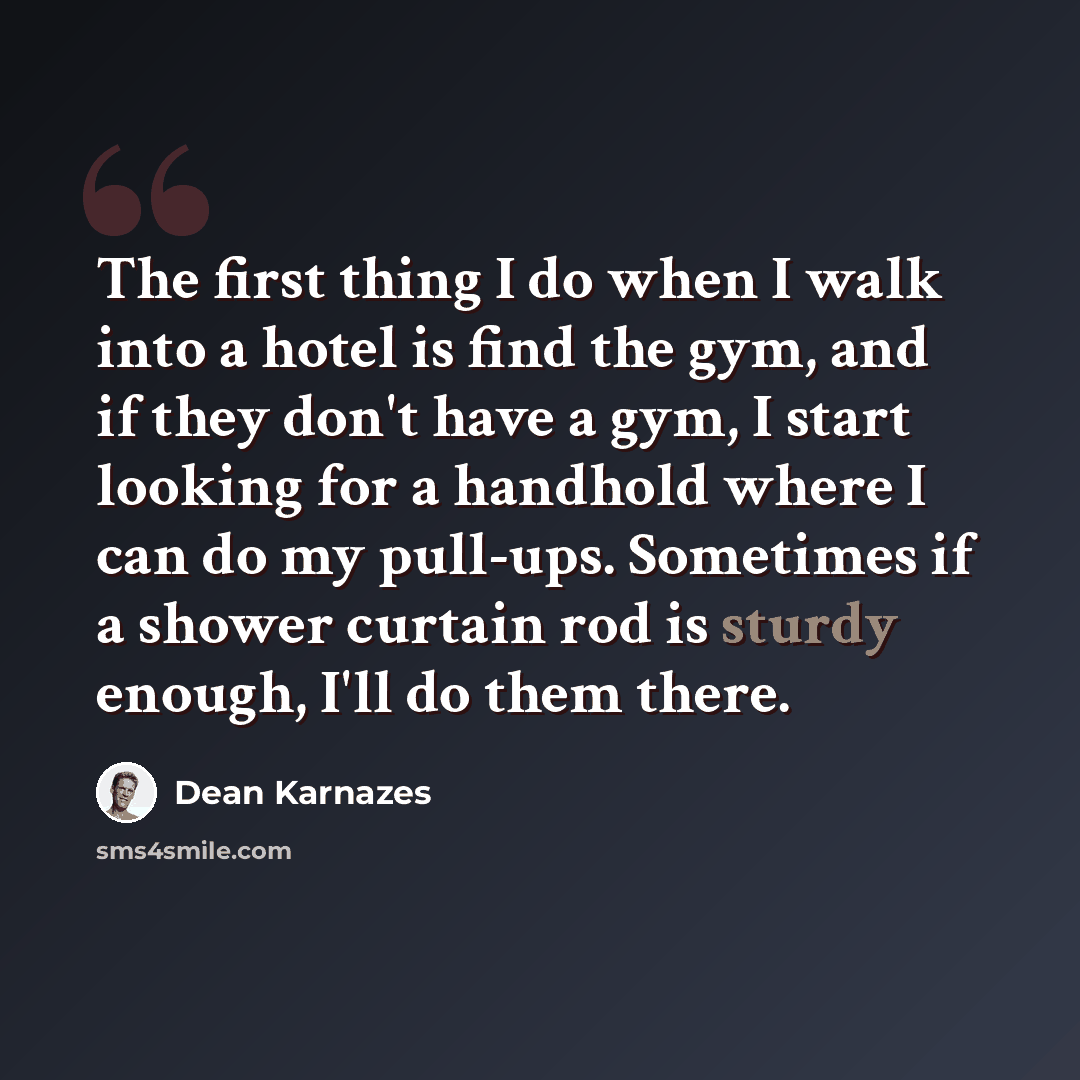 “The first thing I do when I walk into a hotel is find the gym, and if they don't have a gym, I start looking for a handhold where I can do my pull-ups. Sometimes if a shower curtain rod is sturdy enough, I'll do them there.” quote by Dean Karnazes