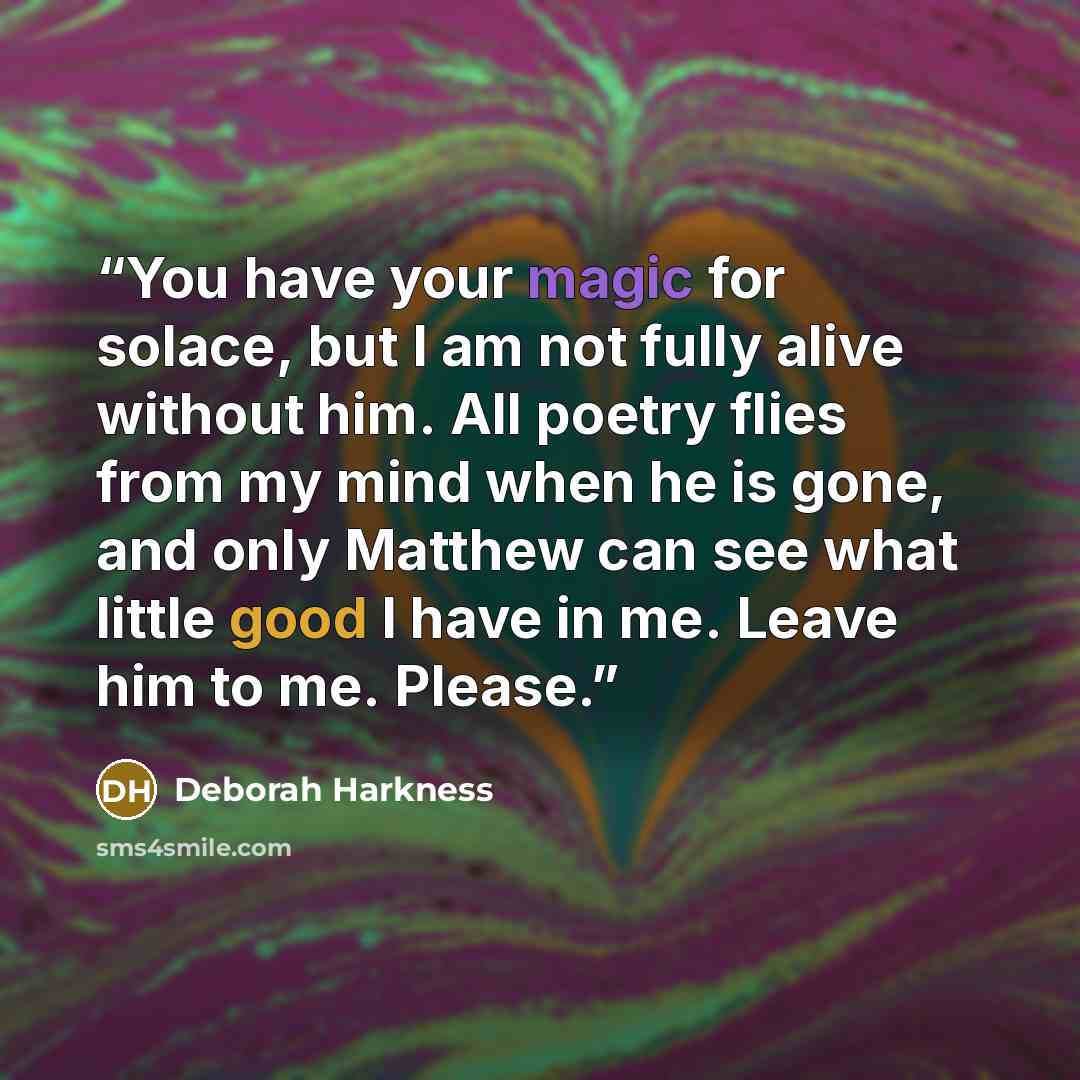 “You have your magic for solace, but I am not fully alive without him. All poetry flies from my mind when he is gone, and only Matthew can see what little good I have in me. Leave him to me. Please.” quote by Deborah Harkness