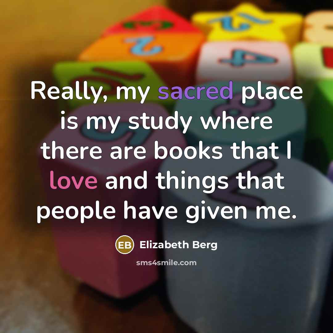 “Really, my sacred place is my study where there are books that I love and things that people have given me.” quote by Elizabeth Berg