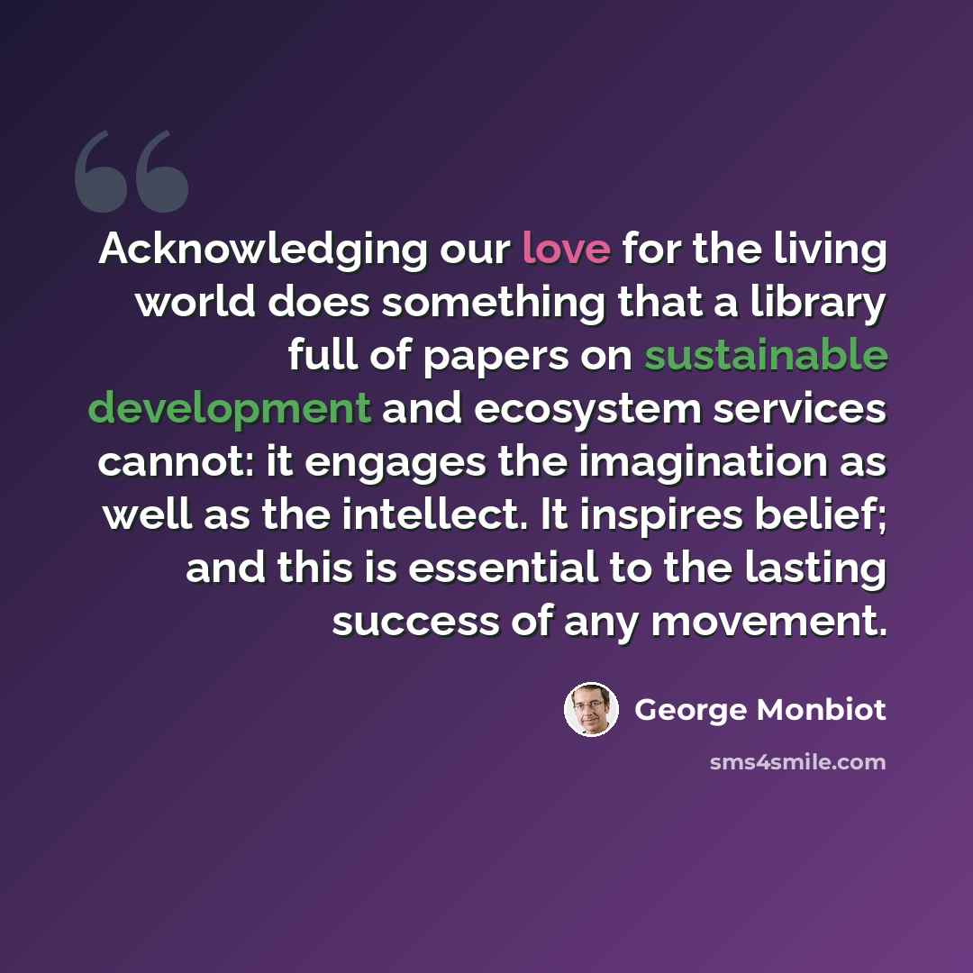 “Acknowledging our love for the living world does something that a library full of papers on sustainable development and ecosystem services cannot: it engages the imagination as well as the intellect. It inspires belief; and this is essential to the lasting success of any movement.” quote by George Monbiot