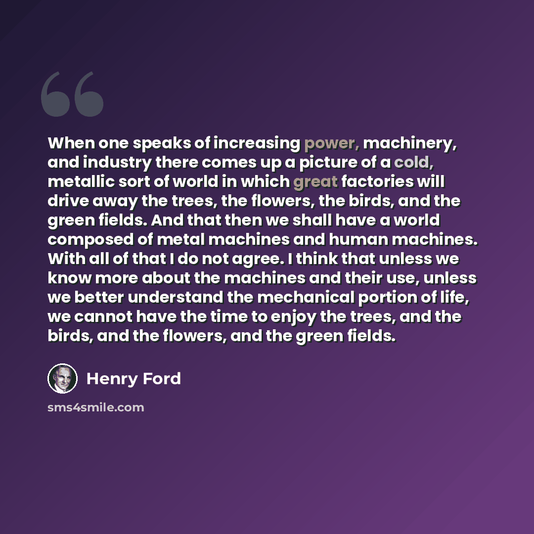 “When one speaks of increasing power, machinery, and industry there comes up a picture of a cold, metallic sort of world in which great factories will drive away the trees, the flowers, the birds, and the green fields. And that then we shall have a world composed of metal machines and human…” quote by Henry Ford