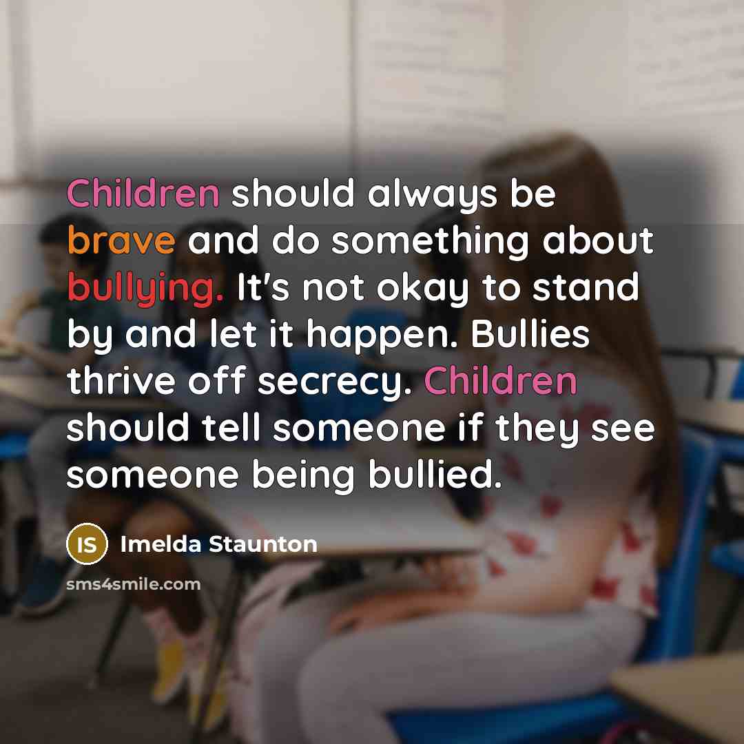 “Children should always be brave and do something about bullying. It's not okay to stand by and let it happen. Bullies thrive off secrecy. Children should tell someone if they see someone being bullied.” quote by Imelda Staunton