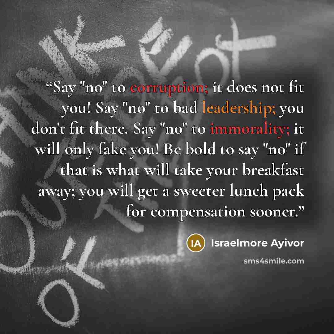 “Say "no" to corruption; it does not fit you! Say "no" to bad leadership; you don't fit there. Say "no" to immorality; it will only fake you! Be bold to say "no" if that is what will take your breakfast away; you will get a sweeter lunch pack for compensation sooner.” quote by Israelmore Ayivor