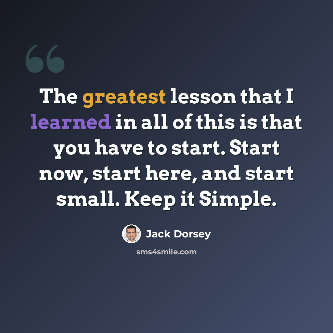 “The greatest lesson that I learned in all of this is that you have to start. Start now, start here, and start small. Keep it Simple.” quote by Jack Dorsey