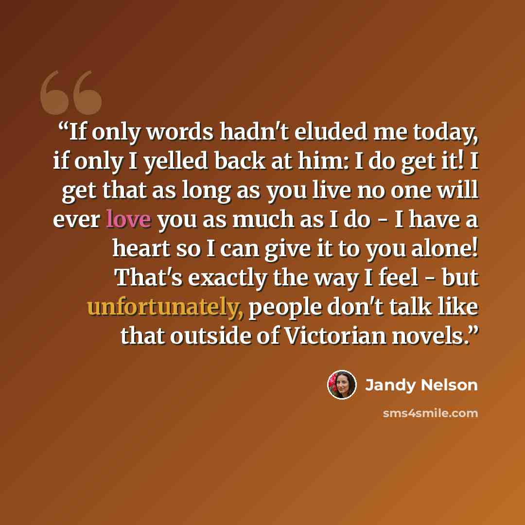 “If only words hadn't eluded me today, if only I yelled back at him: I do get it! I get that as long as you live no one will ever love you as much as I do - I have a heart so I can give it to you alone! That's exactly the way I feel - but unfortunately, people don't talk like that outside of…” quote by Jandy Nelson