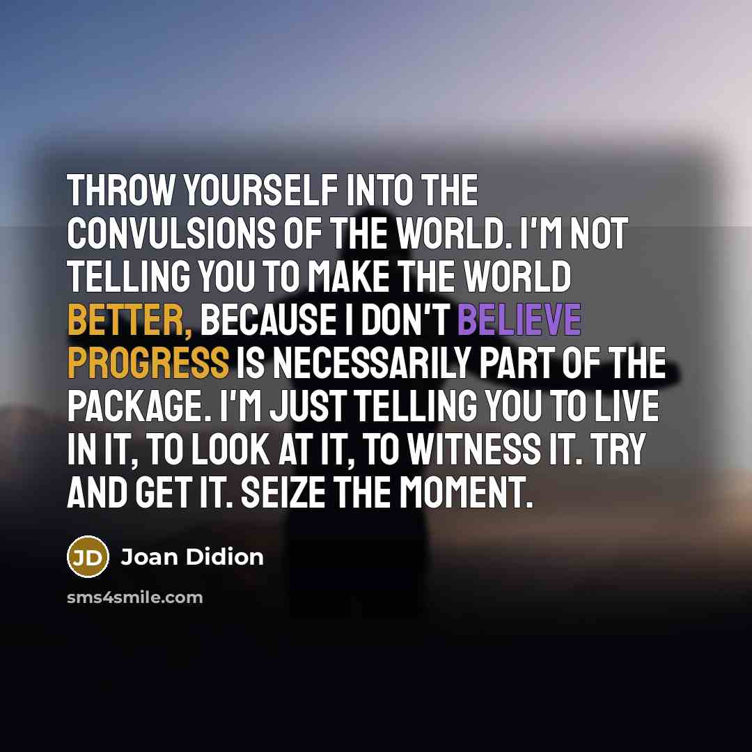 “Throw yourself into the convulsions of the world. I'm not telling you to make the world better, because I don't believe progress is necessarily part of the package. I'm just telling you to live in it, to look at it, to witness it. Try and get it. Seize the moment.” quote by Joan Didion