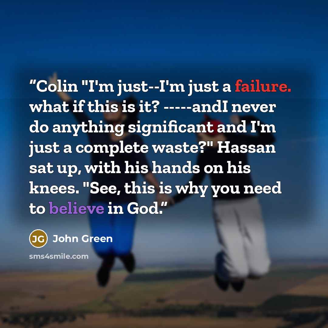 “Colin "I'm just--I'm just a failure. what if this is it? -----andI never do anything significant and I'm just a complete waste?" Hassan sat up, with his hands on his knees. "See, this is why you need to believe in God.” quote by John Green