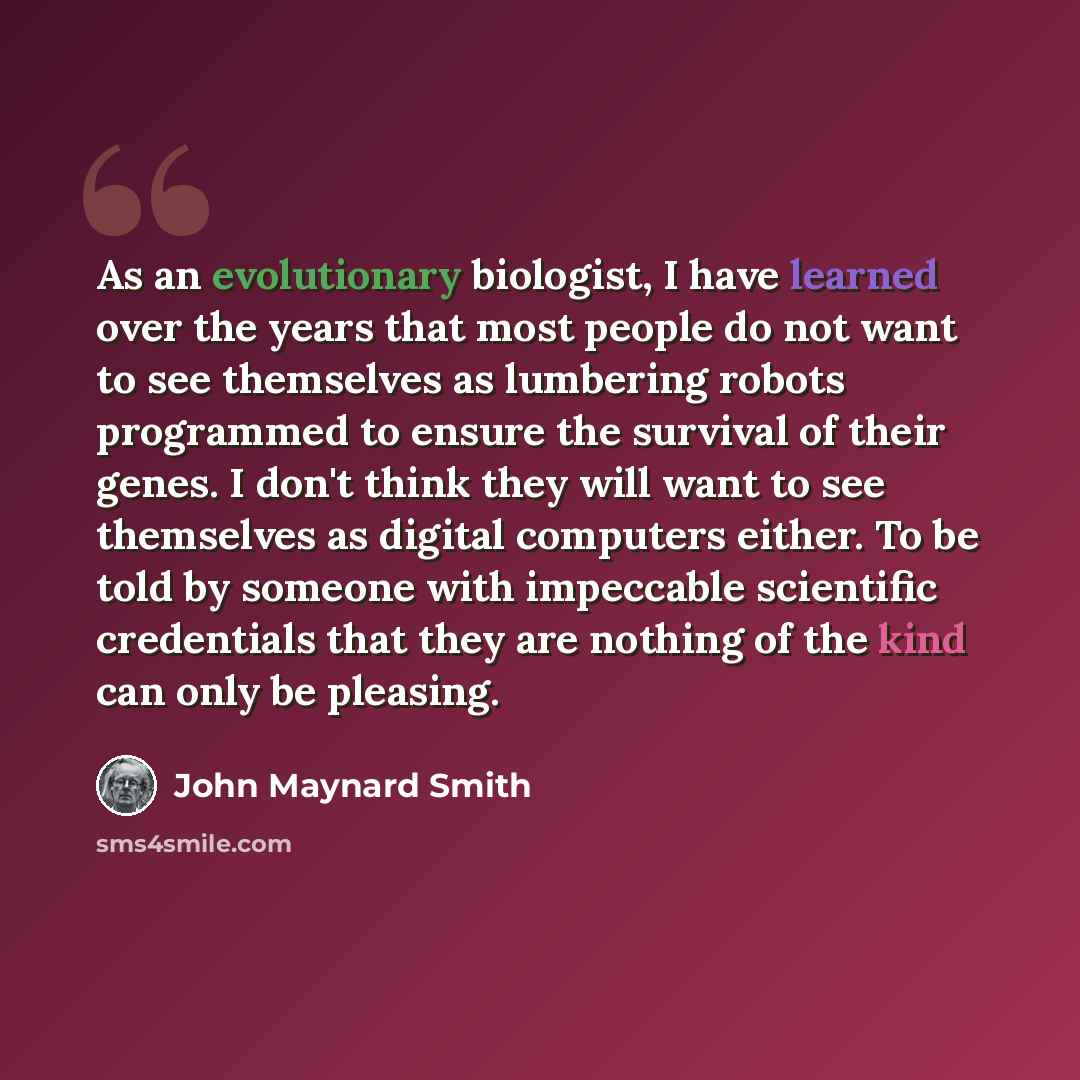 “As an evolutionary biologist, I have learned over the years that most people do not want to see themselves as lumbering robots programmed to ensure the survival of their genes. I don't think they will want to see themselves as digital computers either. To be told by someone with impeccable…” quote by John Maynard Smith
