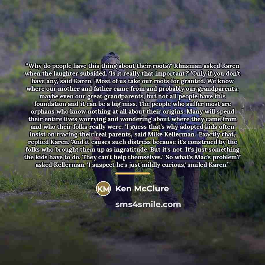 “Why do people have this thing about their roots?' Klinsman asked Karen when the laughter subsided. ‘Is it really that important?’ 'Only if you don’t have any,' said Karen, 'Most of us take our roots for granted. We know where our mother and father came from and probably our grandparents, maybe…” quote by Ken McClure