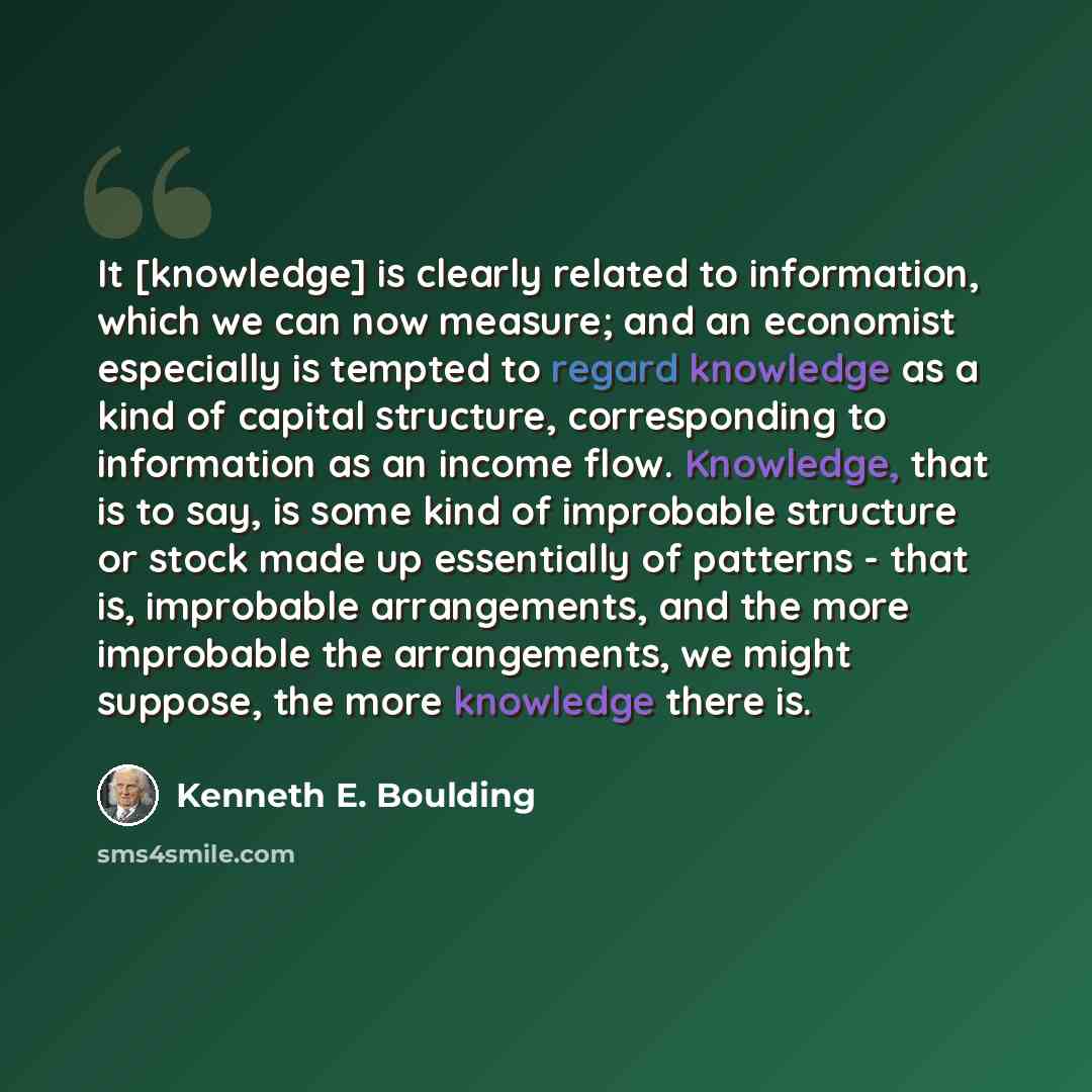 “It [knowledge] is clearly related to information, which we can now measure; and an economist especially is tempted to regard knowledge as a kind of capital structure, corresponding to information as an income flow. Knowledge, that is to say, is some kind of improbable structure or stock made up…” quote by Kenneth E. Boulding