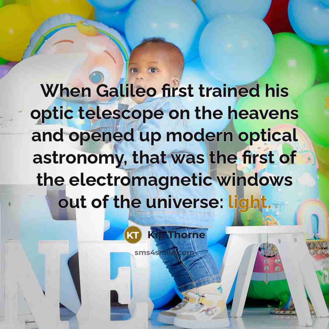 “When Galileo first trained his optic telescope on the heavens and opened up modern optical astronomy, that was the first of the electromagnetic windows out of the universe: light.” quote by Kip Thorne