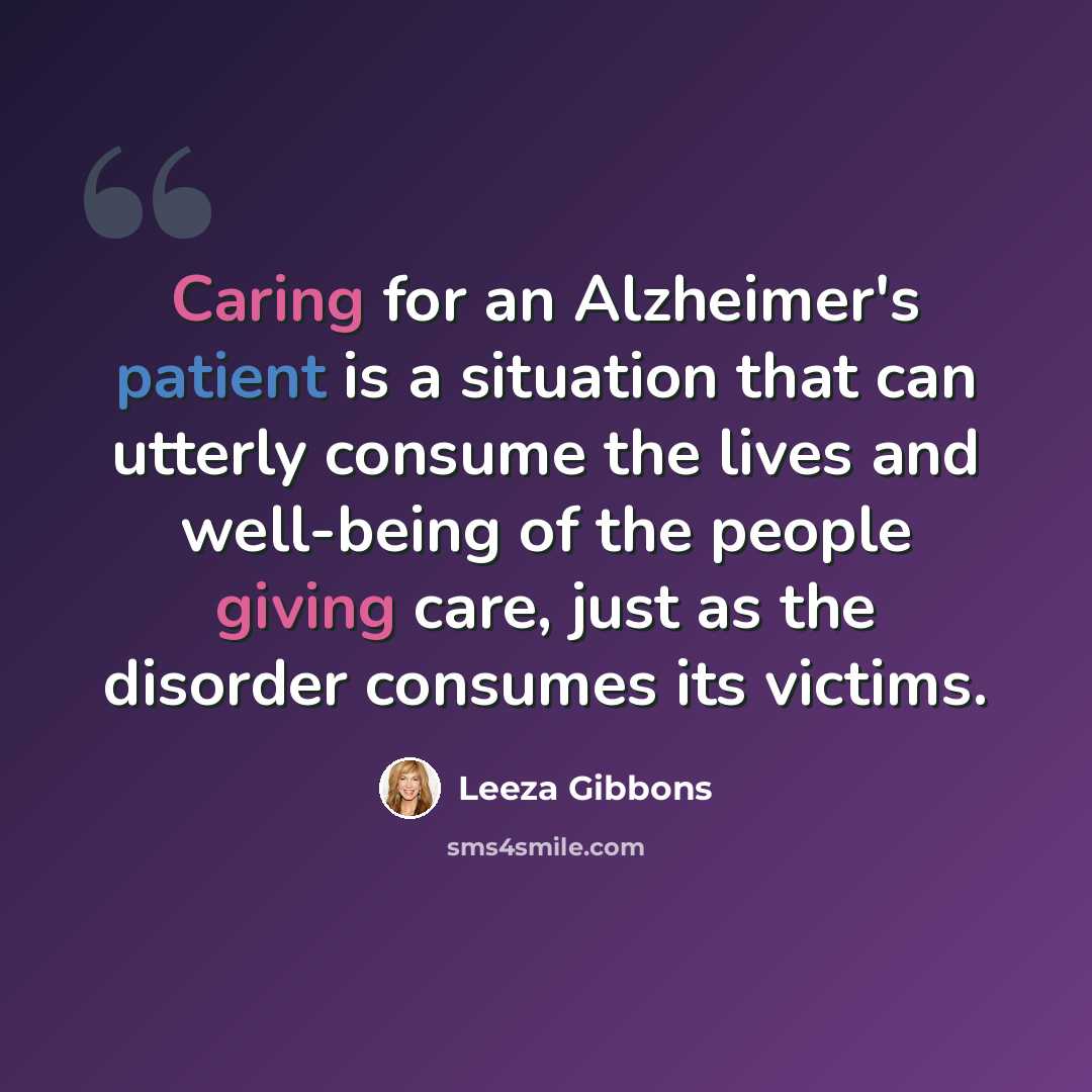 “Caring for an Alzheimer's patient is a situation that can utterly consume the lives and well-being of the people giving care, just as the disorder consumes its victims.” quote by Leeza Gibbons