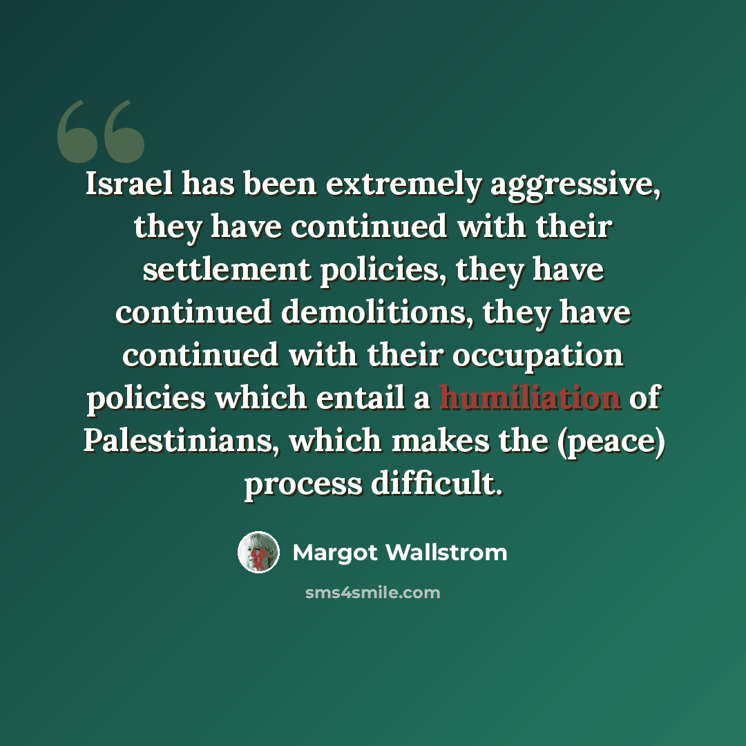 “Israel has been extremely aggressive, they have continued with their settlement policies, they have continued demolitions, they have continued with their occupation policies which entail a humiliation of Palestinians, which makes the (peace) process difficult.” quote by Margot Wallstrom