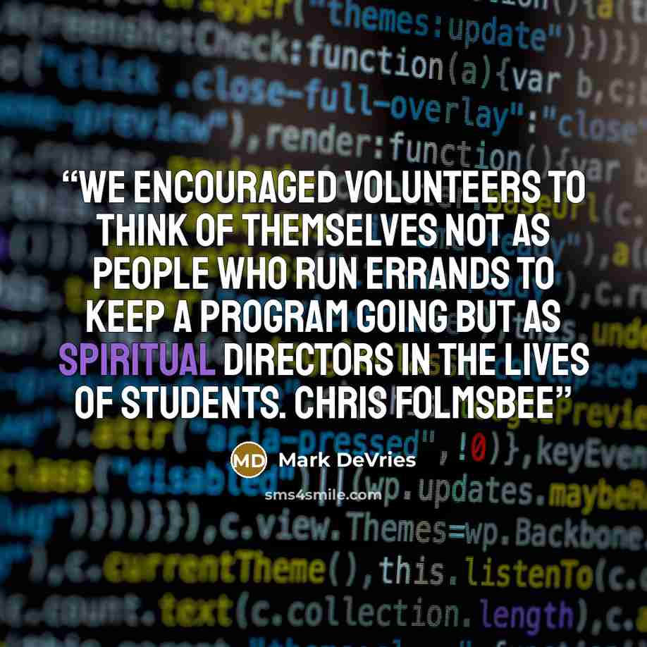 “We encouraged volunteers to think of themselves not as people who run errands to keep a program going but as spiritual directors in the lives of students. Chris Folmsbee” quote by Mark DeVries