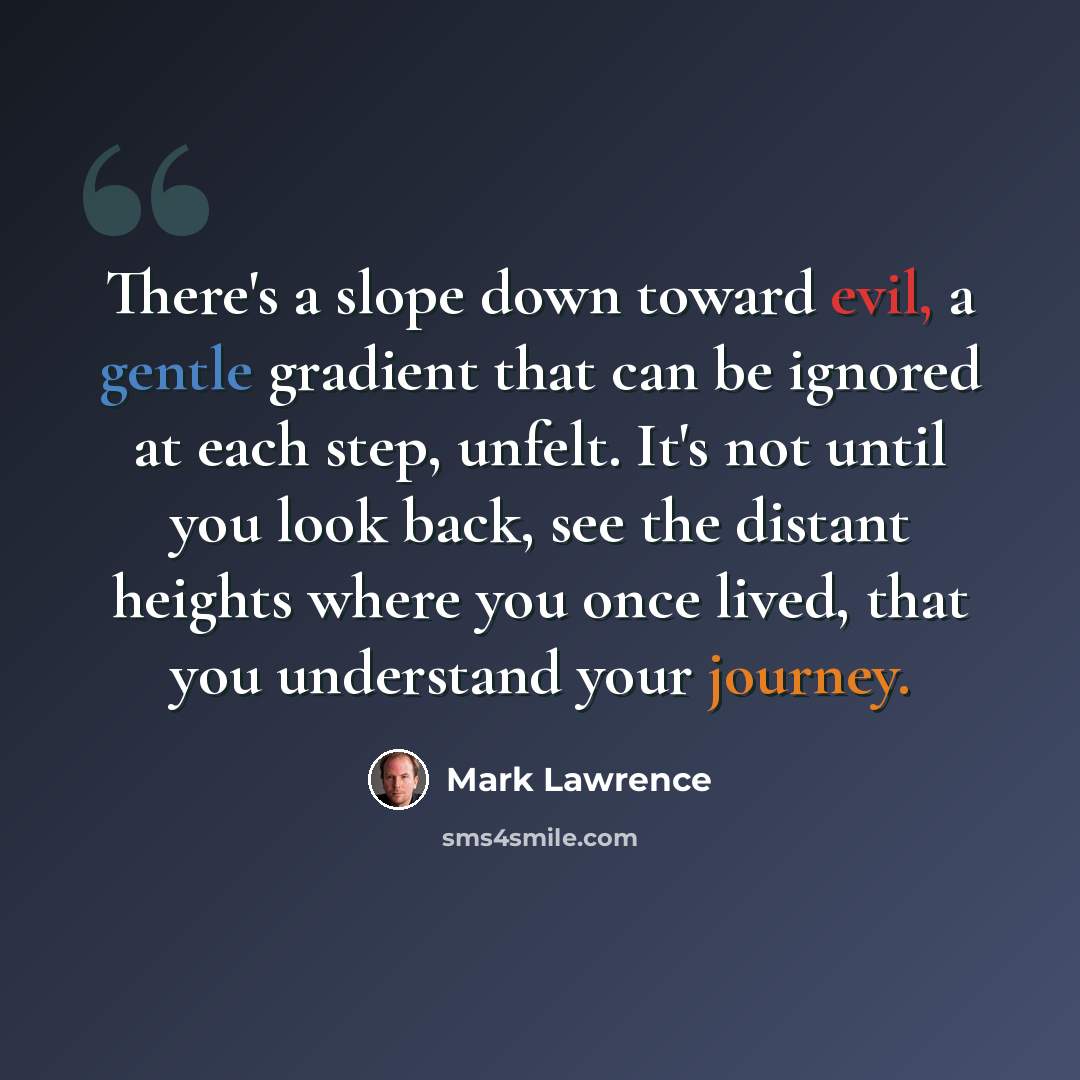 “There's a slope down toward evil, a gentle gradient that can be ignored at each step, unfelt. It's not until you look back, see the distant heights where you once lived, that you understand your journey.” quote by Mark Lawrence