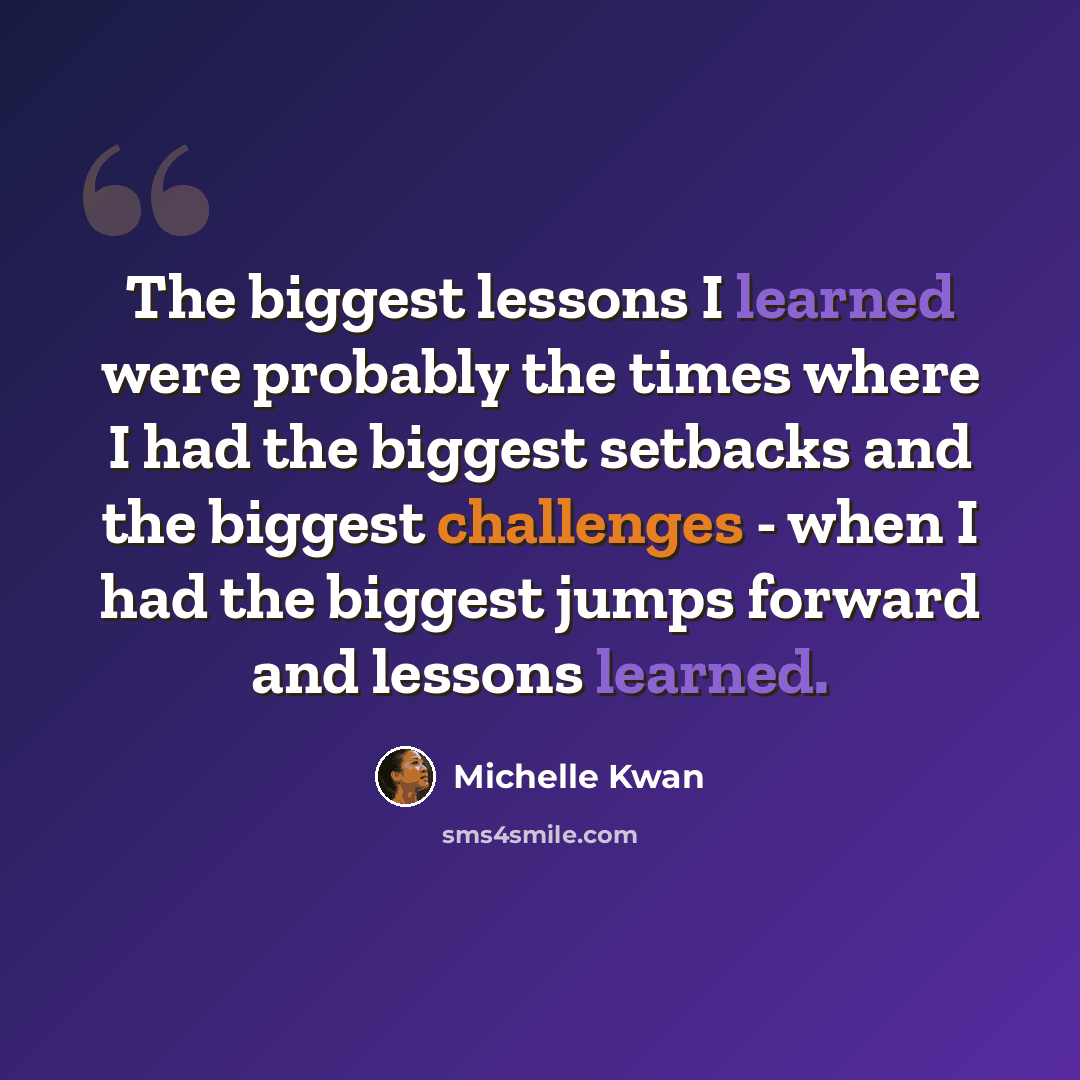 “The biggest lessons I learned were probably the times where I had the biggest setbacks and the biggest challenges - when I had the biggest jumps forward and lessons learned.” quote by Michelle Kwan