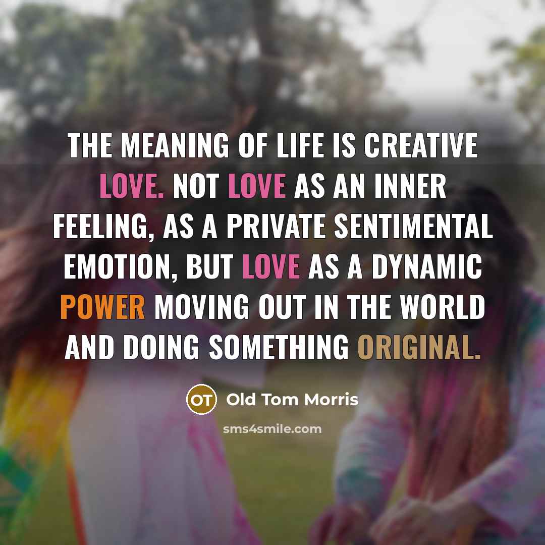 “The meaning of life is creative love. Not love as an inner feeling, as a private sentimental emotion, but love as a dynamic power moving out in the world and doing something original.” quote by Old Tom Morris