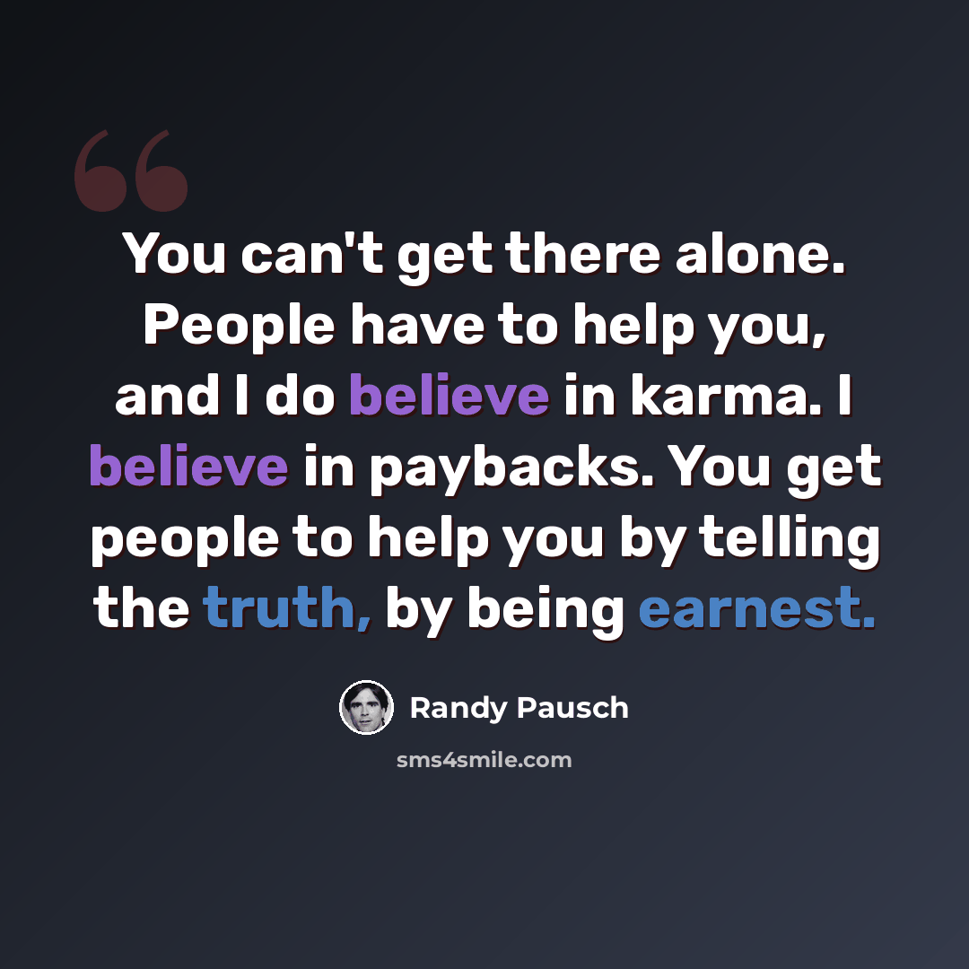 “You can't get there alone. People have to help you, and I do believe in karma. I believe in paybacks. You get people to help you by telling the truth, by being earnest.” quote by Randy Pausch
