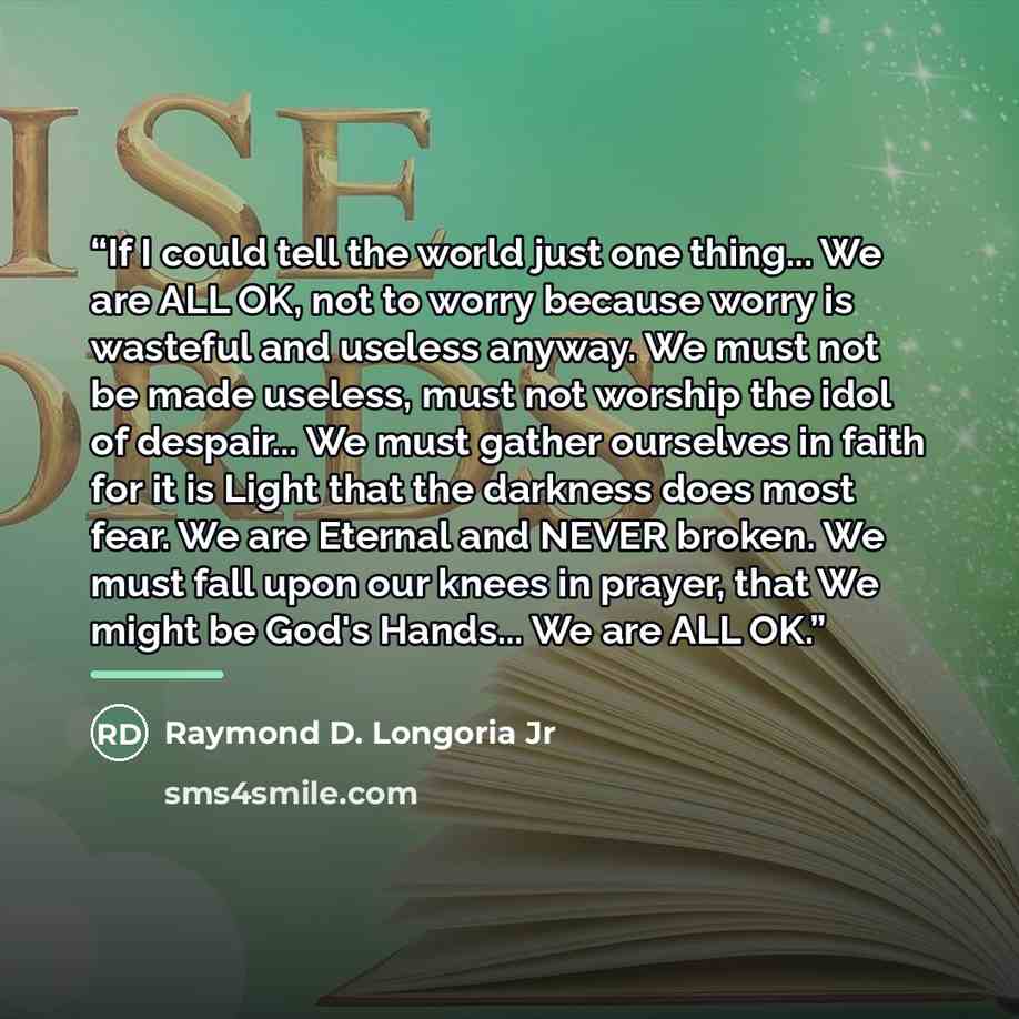 “If I could tell the world just one thing... We are ALL OK, not to worry because worry is wasteful and useless anyway. We must not be made useless, must not worship the idol of despair... We must gather ourselves in faith for it is Light that the darkness does most fear. We are Eternal and NEVER…” quote by Raymond D. Longoria Jr