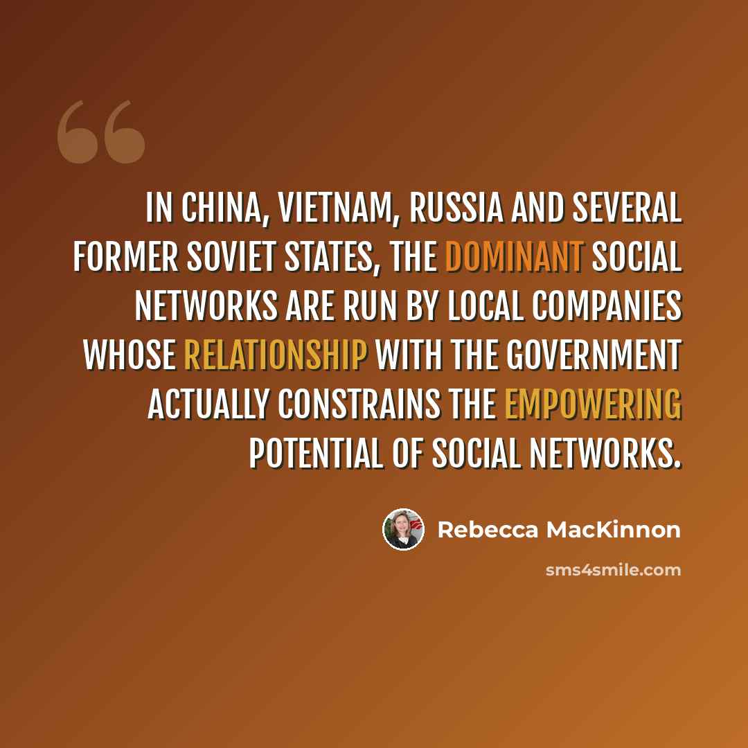 “In China, Vietnam, Russia and several former Soviet states, the dominant social networks are run by local companies whose relationship with the government actually constrains the empowering potential of social networks.” quote by Rebecca MacKinnon
