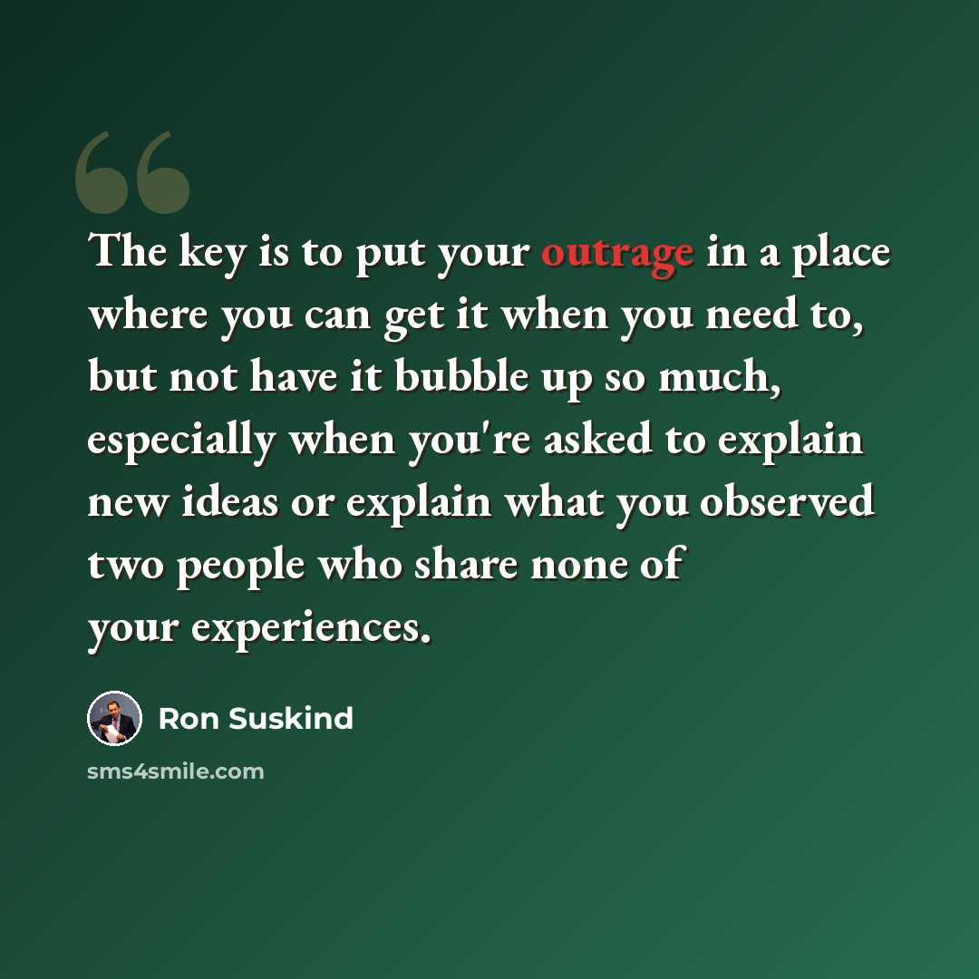 “The key is to put your outrage in a place where you can get it when you need to, but not have it bubble up so much, especially when you're asked to explain new ideas or explain what you observed two people who share none of your experiences.” quote by Ron Suskind