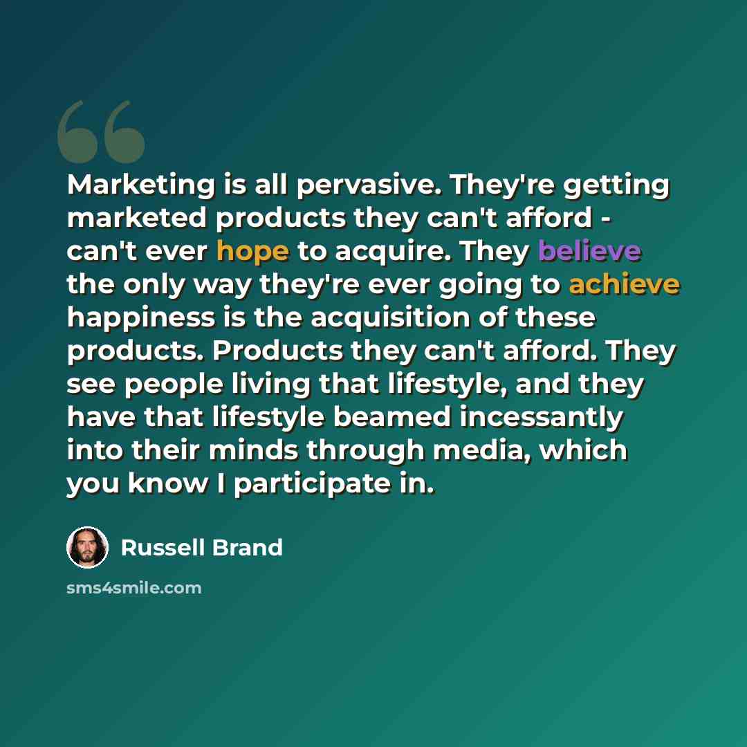 “Marketing is all pervasive. They're getting marketed products they can't afford - can't ever hope to acquire. They believe the only way they're ever going to achieve happiness is the acquisition of these products. Products they can't afford. They see people living that lifestyle, and they have…” quote by Russell Brand