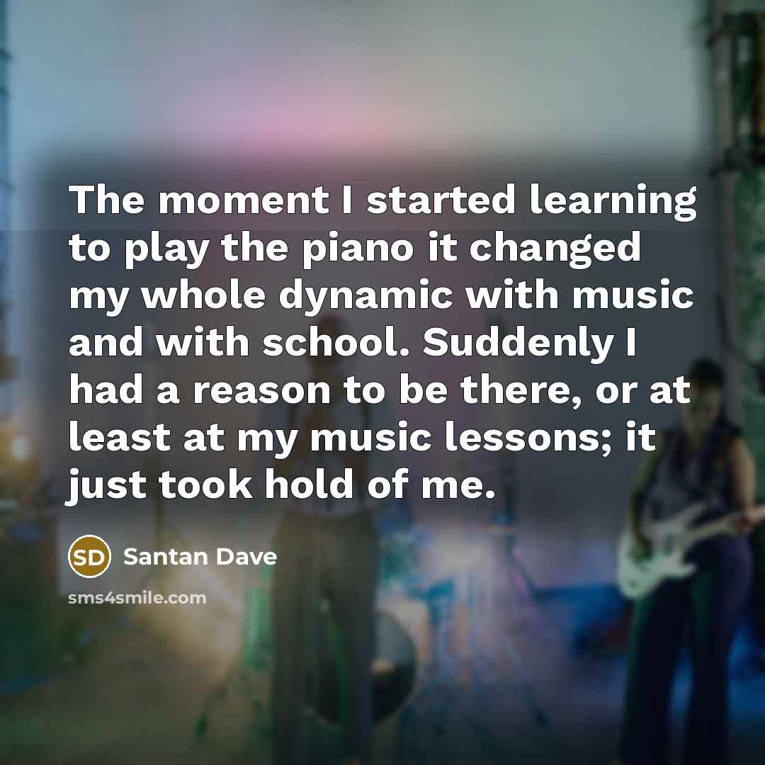 “The moment I started learning to play the piano it changed my whole dynamic with music and with school. Suddenly I had a reason to be there, or at least at my music lessons; it just took hold of me.” quote by Santan Dave
