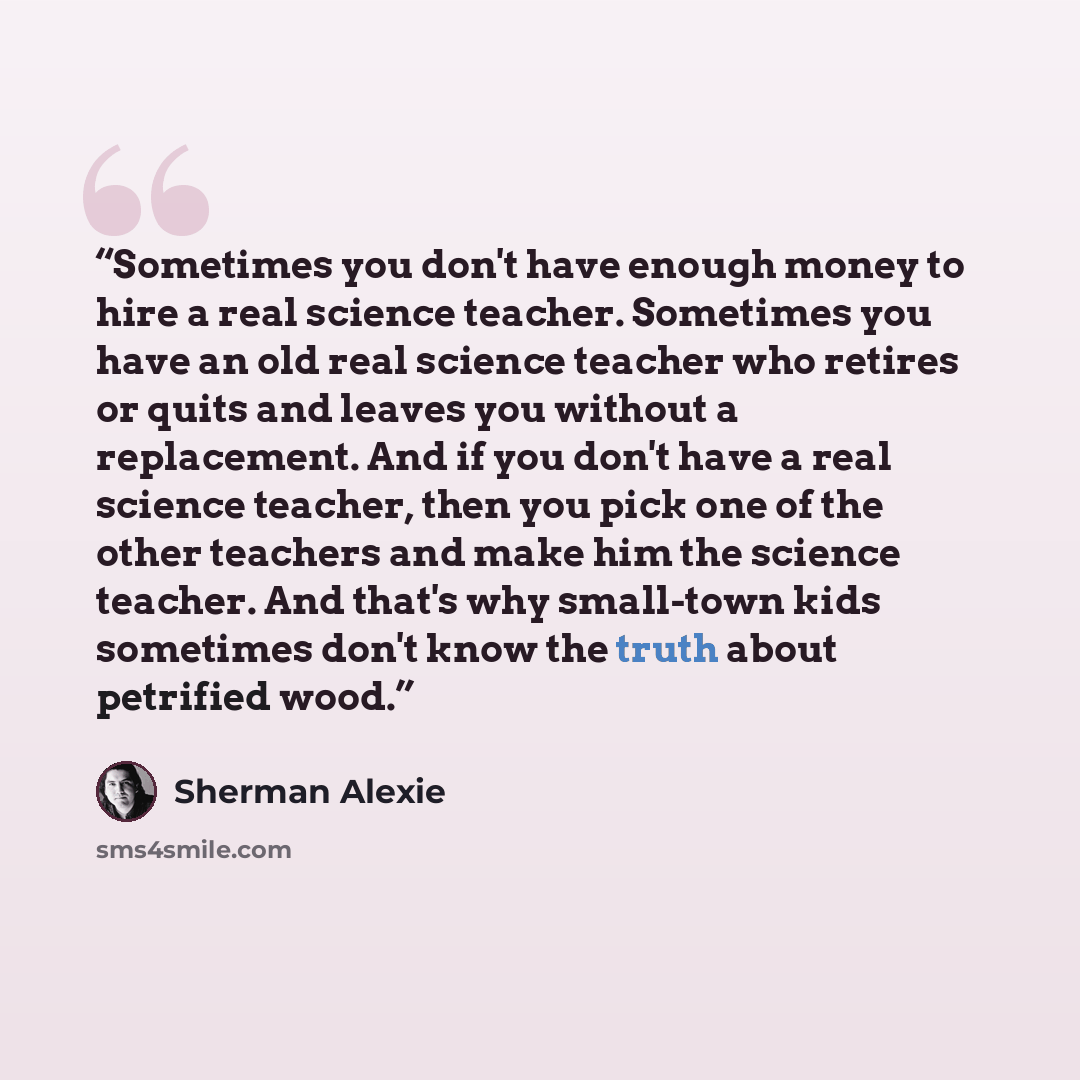 “Sometimes you don't have enough money to hire a real science teacher. Sometimes you have an old real science teacher who retires or quits and leaves you without a replacement. And if you don't have a real science teacher, then you pick one of the other teachers and make him the science teacher…” quote by Sherman Alexie