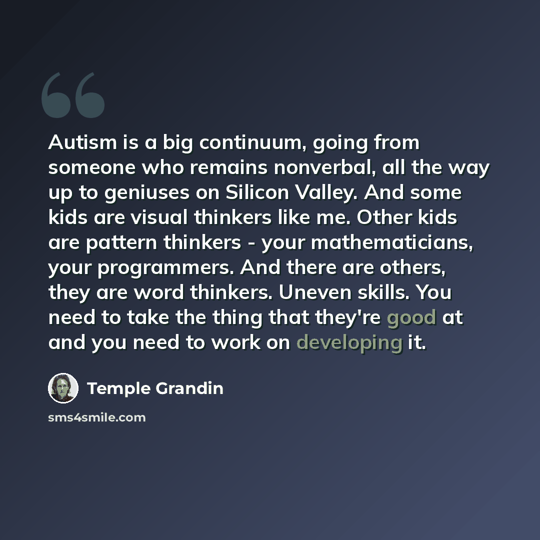 “Autism is a big continuum, going from someone who remains nonverbal, all the way up to geniuses on Silicon Valley. And some kids are visual thinkers like me. Other kids are pattern thinkers - your mathematicians, your programmers. And there are others, they are word thinkers. Uneven skills. You…” quote by Temple Grandin