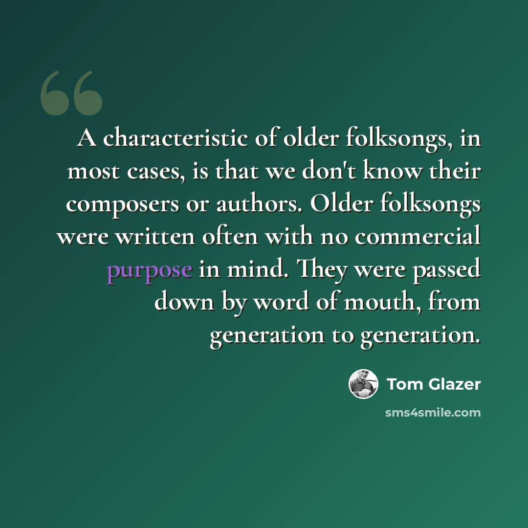 “A characteristic of older folksongs, in most cases, is that we don't know their composers or authors. Older folksongs were written often with no commercial purpose in mind. They were passed down by word of mouth, from generation to generation.” quote by Tom Glazer