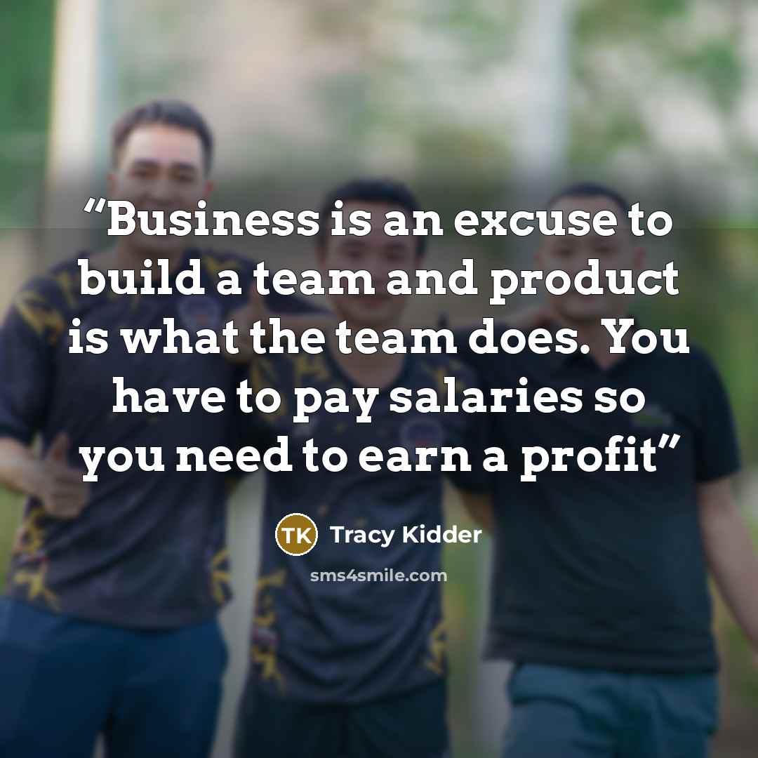 “Business is an excuse to build a team and product is what the team does. You have to pay salaries so you need to earn a profit” quote by Tracy Kidder